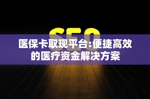 九江医保卡取现平台:便捷高效的医疗资金解决方案