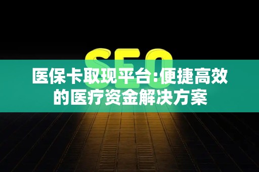 九江医保卡取现平台:便捷高效的医疗资金解决方案