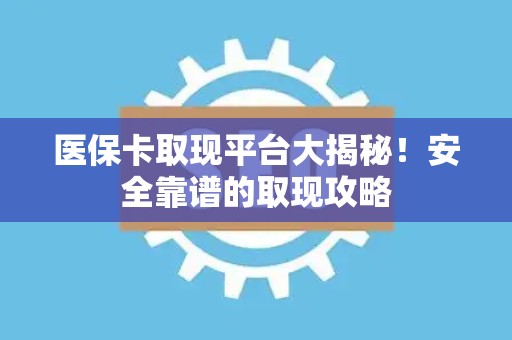九江医保卡取现平台大揭秘！安全靠谱的取现攻略