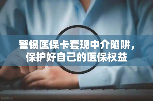 九江警惕医保卡套现中介陷阱，保护好自己的医保权益