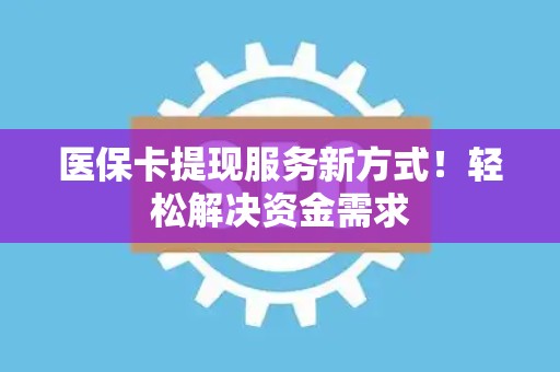 九江医保卡提现服务新方式！轻松解决资金需求