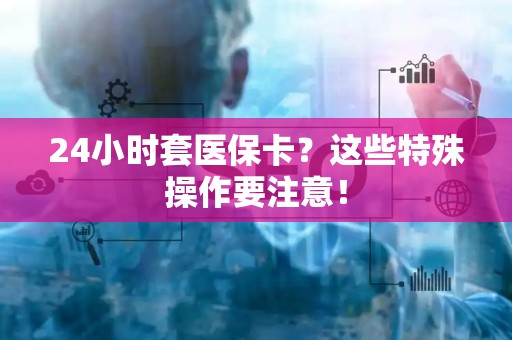 九江24小时套医保卡？这些特殊操作要注意！